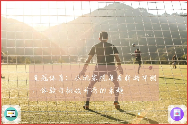 皇冠体育：从玩家视角看新游评测，体验与挑战并存的乐趣