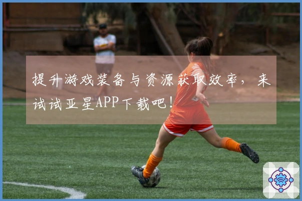 提升游戏装备与资源获取效率，来试试亚星APP下载吧！