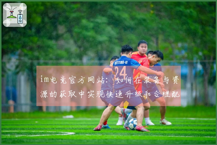 im电竞官方网站：如何在装备与资源的获取中实现快速升级和合理配置
