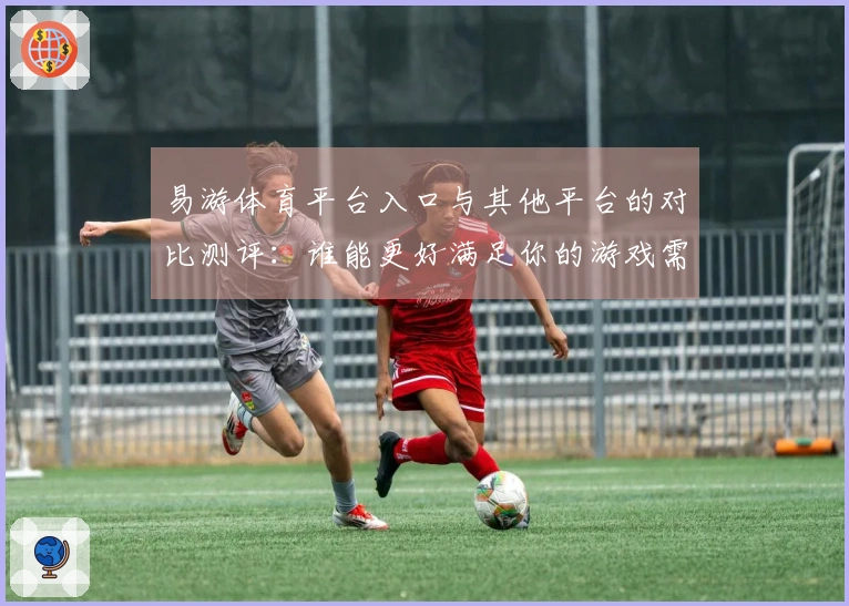 易游体育平台入口与其他平台的对比测评：谁能更好满足你的游戏需求？
